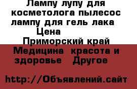 Лампу-лупу для косметолога,пылесос,лампу для гель лака › Цена ­ 1 800 - Приморский край Медицина, красота и здоровье » Другое   